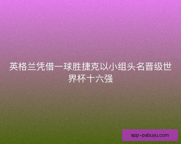 英格兰凭借一球胜捷克以小组头名晋级世界杯十六强