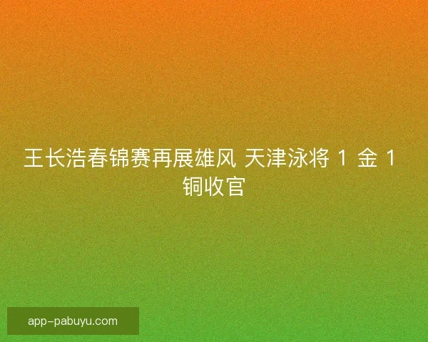 王长浩春锦赛再展雄风 天津泳将 1 金 1 铜收官