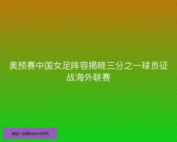 奥预赛中国女足阵容揭晓三分之一球员征战海外联赛